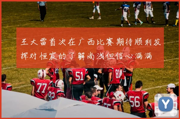 王大雷首次在广西比赛期待顺利发挥对恒宸的了解尚浅但信心满满