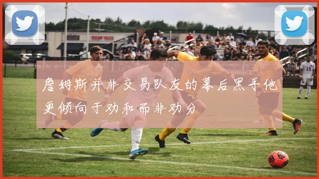 詹姆斯并非交易队友的幕后黑手他更倾向于劝和而非劝分