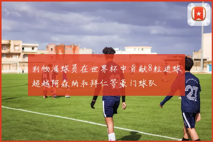 利物浦球员在世界杯中贡献8粒进球超越阿森纳和拜仁等豪门球队