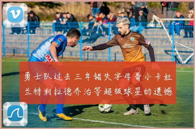 勇士队过去三年错失字母哥小卡杜兰特利拉德乔治等超级球星的遗憾回顾