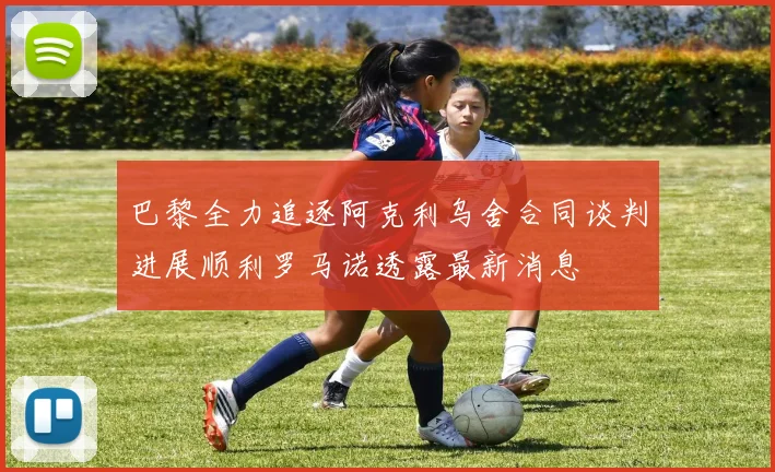 巴黎全力追逐阿克利乌舍合同谈判进展顺利罗马诺透露最新消息