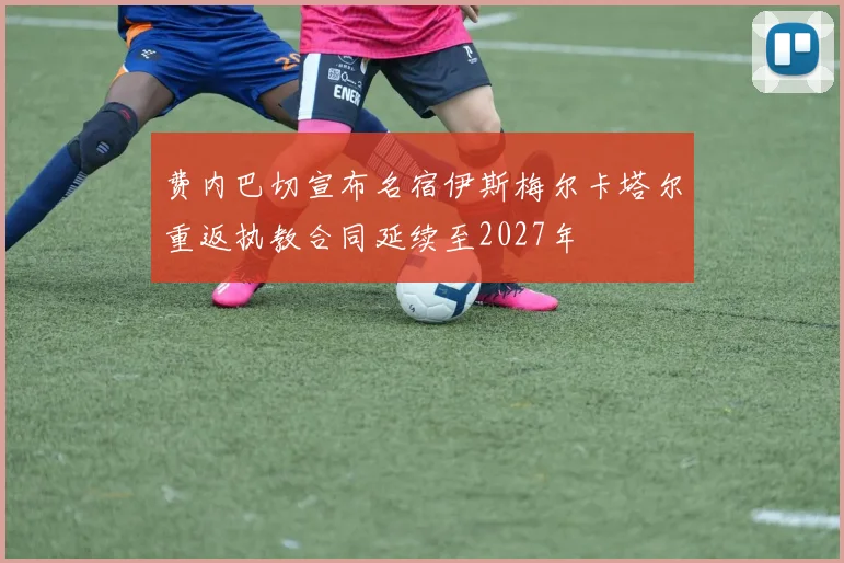 费内巴切宣布名宿伊斯梅尔卡塔尔重返执教合同延续至2027年