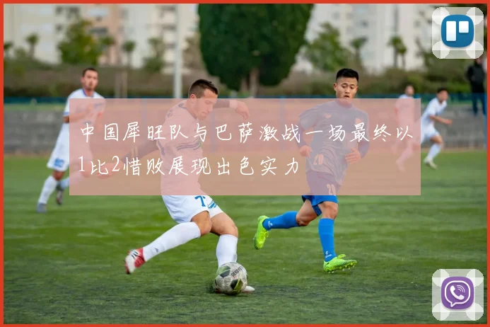 中国犀旺队与巴萨激战一场最终以1比2惜败展现出色实力