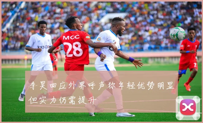 李昊回应外界呼声称年轻优势明显但实力仍需提升