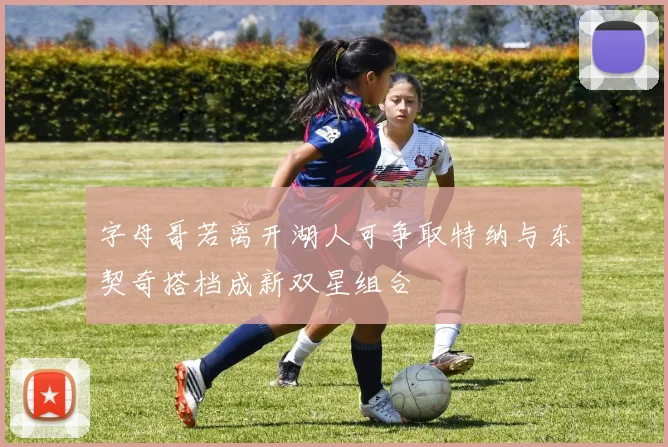字母哥若离开湖人可争取特纳与东契奇搭档成新双星组合
