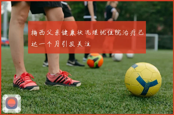 梅西父亲健康状况堪忧住院治疗已达一个月引发关注