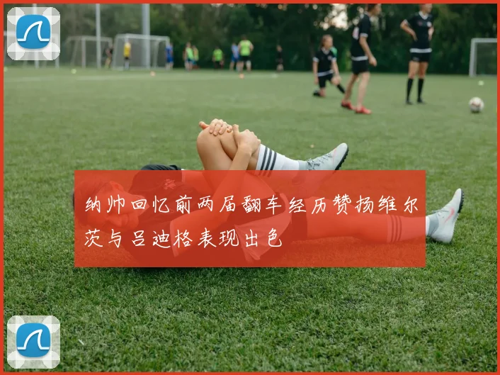 纳帅回忆前两届翻车经历赞扬维尔茨与吕迪格表现出色