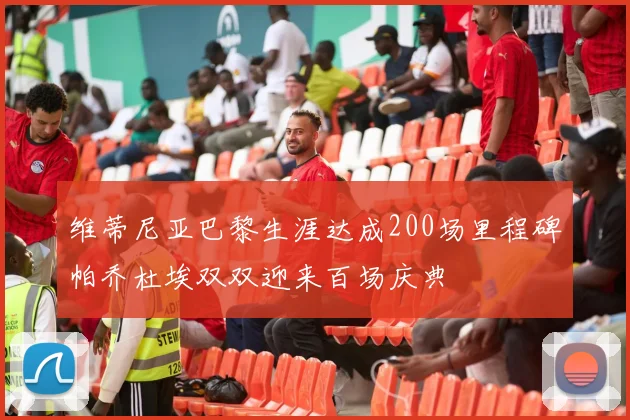 维蒂尼亚巴黎生涯达成200场里程碑帕乔杜埃双双迎来百场庆典