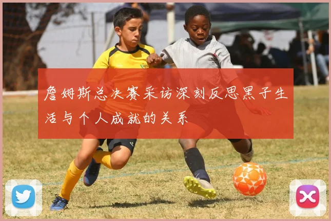 詹姆斯总决赛采访深刻反思黑子生活与个人成就的关系