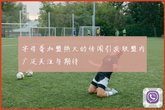 字母哥加盟热火的传闻引发联盟内广泛关注与期待