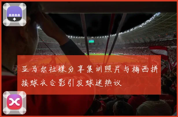 亚马尔社媒分享集训照片与梅西拼接球衣合影引发球迷热议