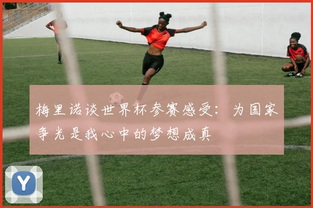 梅里诺谈世界杯参赛感受：为国家争光是我心中的梦想成真