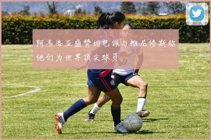 阿韦洛亚盛赞姆巴佩与维尼修斯称他们为世界顶尖球员