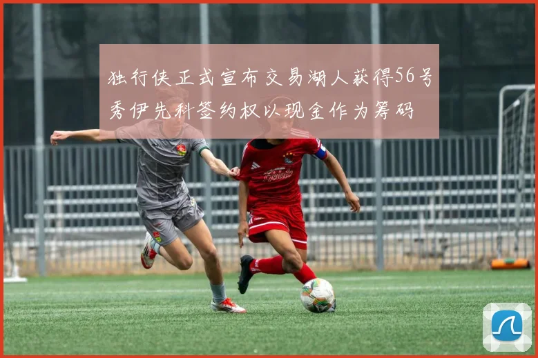 独行侠正式宣布交易湖人获得56号秀伊先科签约权以现金作为筹码