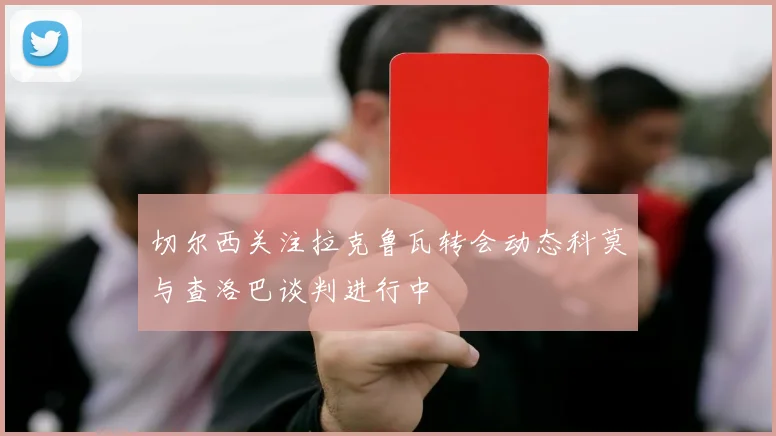 切尔西关注拉克鲁瓦转会动态科莫与查洛巴谈判进行中