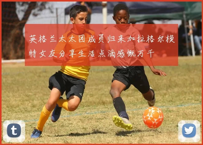 英格兰太太团成员归来加拉格尔模特女友分享生活点滴感慨万千