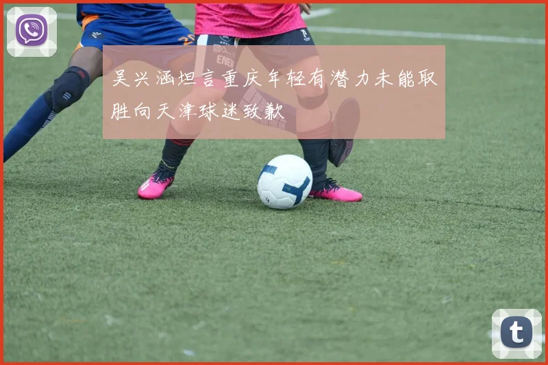 吴兴涵坦言重庆年轻有潜力未能取胜向天津球迷致歉
